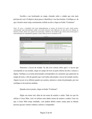 Escolha a sua localização no mapa, clicando sobre a cidade que está mais
próxima de você. O objetivo deste passo é identificar o seu fuso horário. Certifique-se de
que o horário atual esteja corretamente exibido na tela e clique no botão “Continuar”.
Nota: Às vezes o instalador não trata adequadamente os ajustes de horário de verão, então mesmo
selecionando uma determinada cidade você pode observar uma diferença de uma hora em relação ao
horário correto. Neste caso, ignore isso nesta fase e lembre-se de verificar que a hora está correta após a
reinicialização do computador, quando o Linux Mint já estiver instalado no PC.
Selecione o layout do teclado. Se não tiver certeza sobre qual é o layout que
corresponde ao seu teclado, clique no campo de texto na parte inferior da tela e comece a
digitar. Verifique se as teclas pressionadas correspondem aos caracteres que aparecem no
campo de texto, a fim de garantir que você tenha selecionado o layout de teclado correto.
Alguns layouts só se diferem quanto aos acentos, números e sinais de pontuação, por isso
certifique-se de testá-los também.
Quando estiver pronto, clique no botão “Continuar”.
Digite seu nome real, além de um nome de usuário e senha. Toda vez que for
utilizar o Linux Mint, você vai utilizar estes dados (nome de usuário e senha). Uma vez
que o Linux Mint esteja instalado, você poderá definir outras contas para as demais
pessoas que por ventura venham a utilizar o computador.
Página 23 de 68
 