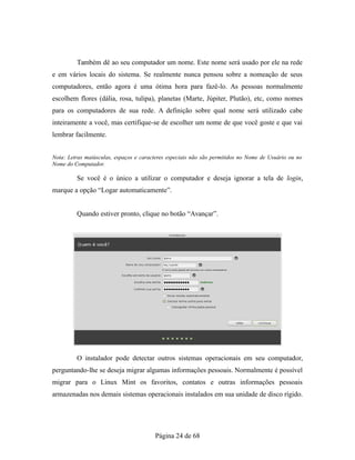 Também dê ao seu computador um nome. Este nome será usado por ele na rede
e em vários locais do sistema. Se realmente nunca pensou sobre a nomeação de seus
computadores, então agora é uma ótima hora para fazê-lo. As pessoas normalmente
escolhem flores (dália, rosa, tulipa), planetas (Marte, Júpiter, Plutão), etc, como nomes
para os computadores de sua rede. A definição sobre qual nome será utilizado cabe
inteiramente a você, mas certifique-se de escolher um nome de que você goste e que vai
lembrar facilmente.
Nota: Letras maiúsculas, espaços e caracteres especiais não são permitidos no Nome de Usuário ou no
Nome do Computador.
Se você é o único a utilizar o computador e deseja ignorar a tela de login,
marque a opção “Logar automaticamente”.
Quando estiver pronto, clique no botão “Avançar”.
O instalador pode detectar outros sistemas operacionais em seu computador,
perguntando-lhe se deseja migrar algumas informações pessoais. Normalmente é possível
migrar para o Linux Mint os favoritos, contatos e outras informações pessoais
armazenadas nos demais sistemas operacionais instalados em sua unidade de disco rígido.
Página 24 de 68
 
