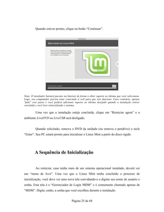 Quando estiver pronto, clique no botão “Continuar”.
Nota: O instalador baixará pacotes na Internet de forma a obter suporte ao idioma que você selecionou.
Logo, seu computador precisa estar conectado à web para que isso funcione. Caso contrário, apenas
"pule" esse passo e você poderá adicionar suporte ao idioma desejado quando a instalação estiver
concluída e você tiver reinicializado o sistema.
Uma vez que a instalação esteja concluída, clique em “Reiniciar agora” e o
ambiente LiveDVD ou LiveUSB será desligado.
Quando solicitado, remova o DVD da unidade (ou remova o pendrive) e tecle
“Enter”. Seu PC estará pronto para inicializar o Linux Mint a partir do disco rígido.
A Sequência de Inicialização
Ao reiniciar, caso tenha mais de um sistema operacional instalado, deverá ver
um “menu de boot”. Uma vez que o Linux Mint tenha concluído o processo de
inicialização, você deve ver uma nova tela convidando-o a digitar seu nome de usuário e
senha. Esta tela é o “Gerenciador de Login MDM” e é comumente chamado apenas de
“MDM”. Digite, então, a senha que você escolheu durante a instalação.
Página 25 de 68
 