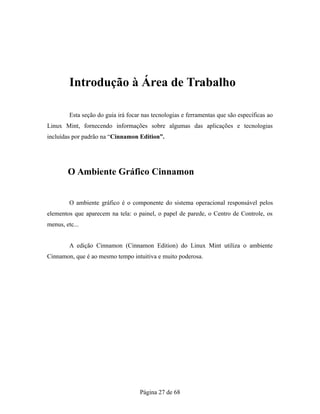 Introdução à Área de Trabalho
Esta seção do guia irá focar nas tecnologias e ferramentas que são específicas ao
Linux Mint, fornecendo informações sobre algumas das aplicações e tecnologias
incluídas por padrão na “Cinnamon Edition”.
O Ambiente Gráfico Cinnamon
O ambiente gráfico é o componente do sistema operacional responsável pelos
elementos que aparecem na tela: o painel, o papel de parede, o Centro de Controle, os
menus, etc...
A edição Cinnamon (Cinnamon Edition) do Linux Mint utiliza o ambiente
Cinnamon, que é ao mesmo tempo intuitiva e muito poderosa.
Página 27 de 68
 