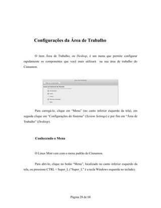 Configurações da Área de Trabalho
O ítem Área de Trabalho, ou Desktop, é um menu que permite configurar
rapidamente os componentes que você mais utilizará na sua área de trabalho do
Cinnamon.
Para carregá-lo, clique em “Menu” (no canto inferior esquerdo da tela), em
seguida clique em “Configurações do Sistema” (System Settings) e por fim em “Área de
Trabalho” (Desktop).
Conhecendo o Menu
O Linux Mint vem com o menu padrão do Cinnamon.
Para abri-lo, clique no botão “Menu”, localizado no canto inferior esquerdo da
tela, ou pressione CTRL + Super_L (“Super_L” é a tecla Windows esquerda no teclado).
Página 28 de 68
 