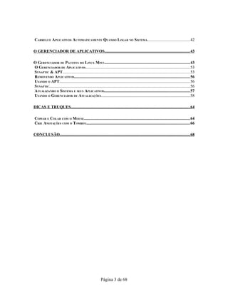 CARREGUE APLICATIVOS AUTOMATICAMENTE QUANDO LOGAR NO SISTEMA..........................................42
O GERENCIADOR DE APLICATIVOS..................................................................................43
O GERENCIADOR DE PACOTES DO LINUX MINT..................................................................................43
O GERENCIADOR DE APLICATIVOS......................................................................................................53
SYNAPTIC & APT..........................................................................................................................53
REMOVENDO APLICATIVOS...............................................................................................................56
USANDO O APT...............................................................................................................................56
SYNAPTIC.........................................................................................................................................56
ATUALIZANDO O SISTEMA E SEUS APLICATIVOS..................................................................................57
USANDO O GERENCIADOR DE ATUALIZAÇÕES.......................................................................................58
DICAS E TRUQUES..................................................................................................................64
COPIAR E COLAR COM O MOUSE......................................................................................................64
CRIE ANOTAÇÕES COM O TOMBOY...................................................................................................66
CONCLUSÃO.............................................................................................................................68
Página 3 de 68
 