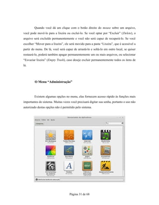 Quando você dá um clique com o botão direito do mouse sobre um arquivo,
você pode movê-lo para a lixeira ou excluí-lo. Se você optar por “Excluir” (Delete), o
arquivo será excluído permanentemente e você não será capaz de recuperá-lo. Se você
escolher “Mover para a lixeira”, ele será movido para a pasta “Lixeira”, que é acessível a
partir do menu. De lá, você será capaz de arrastá-lo e soltá-lo em outro local, se quiser
restaurá-lo, poderá também apagar permanentemente um ou mais arquivos, ou selecionar
“Esvaziar lixeira” (Empty Trash), caso deseje excluir permanentemente todos os itens de
lá.
O Menu “Administração”
Existem algumas opções no menu, elas fornecem acesso rápido às funções mais
importantes do sistema. Muitas vezes você precisará digitar sua senha, portanto o uso não
autorizado destas opções não é permitido pelo sistema.
Página 31 de 68
 