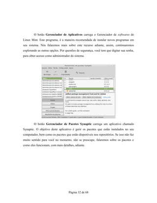 O botão Gerenciador de Aplicativos carrega o Gerenciador de softwares do
Linux Mint. Este programa, é a maneira recomendada de instalar novos programas em
seu sistema. Nós falaremos mais sobre este recurso adiante, assim, continuaremos
explorando as outras opções. Por questões de segurança, você tem que digitar sua senha,
para obter acesso como administrador do sistema.
O botão Gerenciador de Pacotes Synaptic carrega um aplicativo chamado
Synaptic. O objetivo deste aplicativo é gerir os pacotes que estão instalados no seu
computador, bem como os pacotes que estão disponíveis nos repositórios. Se isso não faz
muito sentido para você no momento, não se preocupe, falaremos sobre os pacotes e
como eles funcionam, com mais detalhes, adiante.
Página 32 de 68
 