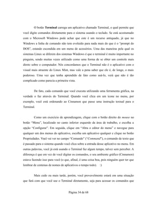 O botão Terminal carrega um aplicativo chamado Terminal, o qual permite que
você digite comandos diretamente para o sistema usando o teclado. Se está acostumado
com o Microsoft Windows pode achar que este é um recurso antiquado, já que no
Windows a linha de comando não tem evoluído para nada mais do que é o “prompt do
DOS”, estando escondida em um menu de acessórios. Uma das maneiras pela qual os
sistemas Linux se diferem dos sistemas Windows é que o terminal é muito importante no
pinguim, sendo muitas vezes utilizado como uma forma de se obter um controle mais
direto sobre o computador. Nós concordamos que o Terminal não é o aplicativo com o
visual mais atraente do Linux Mint, mas vale a pena saber que ele é, de longe, o mais
poderoso. Uma vez que tenha aprendido de fato como usá-lo, verá que não é tão
complicado como parecia a primeira vista.
De fato, cada comando que você executa utilizando uma ferramenta gráfica, na
verdade o faz através do Terminal. Quando você clica em um ícone no menu, por
exemplo, você está ordenando ao Cinnamon que passe uma instrução textual para o
Terminal.
Como um exercício de aprendizagem, clique com o botão direito do mouse no
botão “Menu”, localizado no canto inferior esquerdo da área de trabalho, e escolha a
opção “Configurar”. Em seguida, clique em “Abra o editor do menu” e navegue para
qualquer um dos menus do aplicativo, escolha um aplicativo qualquer e clique no botão
Propriedades. Você vai ver no campo “Comando” (“Command”), o comando de texto que
é passado para o sistema quando você clica sobre a entrada desse aplicativo no menu. Em
outras palavras, você já está usando o Terminal faz algum tempo, talvez sem perceber. A
diferença é que em vez de você digitar os comandos, o seu ambiente gráfico (Cinnamon)
estava fazendo isso para você (o que, afinal, é uma coisa boa, pois ninguém quer ter que
lembrar de centenas de nomes de aplicativos o tempo todo). :)
Mais cedo ou mais tarde, porém, você provavelmente estará em uma situação
que fará com que você use o Terminal diretamente, seja para acessar os comandos que
Página 34 de 68
 