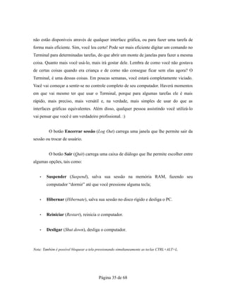 não estão disponíveis através de qualquer interface gráfica, ou para fazer uma tarefa de
forma mais eficiente. Sim, você leu certo! Pode ser mais eficiente digitar um comando no
Terminal para determinadas tarefas, do que abrir um monte de janelas para fazer a mesma
coisa. Quanto mais você usá-lo, mais irá gostar dele. Lembra de como você não gostava
de certas coisas quando era criança e de como não consegue ficar sem elas agora? O
Terminal, é uma dessas coisas. Em poucas semanas, você estará completamente viciado.
Você vai começar a sentir-se no controle completo de seu computador. Haverá momentos
em que vai mesmo ter que usar o Terminal, porque para algumas tarefas ele é mais
rápido, mais preciso, mais versátil e, na verdade, mais simples de usar do que as
interfaces gráficas equivalentes. Além disso, qualquer pessoa assistindo você utilizá-lo
vai pensar que você é um verdadeiro profissional. :)
O botão Encerrar sessão (Log Out) carrega uma janela que lhe permite sair da
sessão ou trocar de usuário.
O botão Sair (Quit) carrega uma caixa de diálogo que lhe permite escolher entre
algumas opções, tais como:
• Suspender (Suspend), salva sua sessão na memória RAM, fazendo seu
computador “dormir” até que você pressione alguma tecla;
• Hibernar (Hibernate), salva sua sessão no disco rígido e desliga o PC.
• Reiniciar (Restart), reinicia o computador.
• Desligar (Shut down), desliga o computador.
Nota: Também é possível bloquear a tela pressionando simultaneamente as teclas CTRL+ALT+L.
Página 35 de 68
 