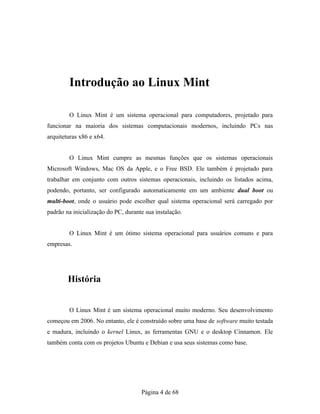 Introdução ao Linux Mint
O Linux Mint é um sistema operacional para computadores, projetado para
funcionar na maioria dos sistemas computacionais modernos, incluindo PCs nas
arquiteturas x86 e x64.
O Linux Mint cumpre as mesmas funções que os sistemas operacionais
Microsoft Windows, Mac OS da Apple, e o Free BSD. Ele também é projetado para
trabalhar em conjunto com outros sistemas operacionais, incluindo os listados acima,
podendo, portanto, ser configurado automaticamente em um ambiente dual boot ou
multi-boot, onde o usuário pode escolher qual sistema operacional será carregado por
padrão na inicialização do PC, durante sua instalação.
O Linux Mint é um ótimo sistema operacional para usuários comuns e para
empresas.
História
O Linux Mint é um sistema operacional muito moderno. Seu desenvolvimento
começou em 2006. No entanto, ele é construído sobre uma base de software muito testada
e madura, incluindo o kernel Linux, as ferramentas GNU e o desktop Cinnamon. Ele
também conta com os projetos Ubuntu e Debian e usa seus sistemas como base.
Página 4 de 68
 