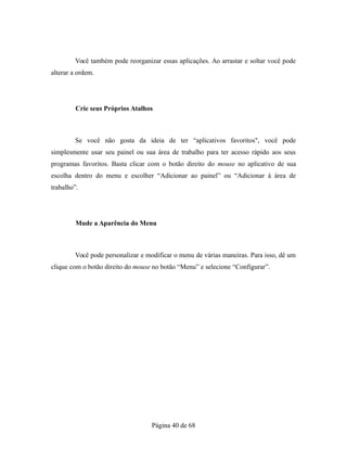 Você também pode reorganizar essas aplicações. Ao arrastar e soltar você pode
alterar a ordem.
Crie seus Próprios Atalhos
Se você não gosta da ideia de ter “aplicativos favoritos", você pode
simplesmente usar seu painel ou sua área de trabalho para ter acesso rápido aos seus
programas favoritos. Basta clicar com o botão direito do mouse no aplicativo de sua
escolha dentro do menu e escolher “Adicionar ao painel” ou “Adicionar à área de
trabalho”.
Mude a Aparência do Menu
Você pode personalizar e modificar o menu de várias maneiras. Para isso, dê um
clique com o botão direito do mouse no botão “Menu” e selecione “Configurar”.
Página 40 de 68
 