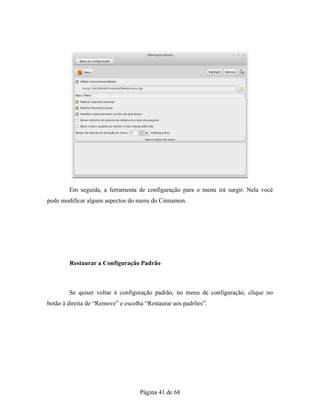 Em seguida, a ferramenta de configuração para o menu irá surgir. Nela você
pode modificar alguns aspectos do menu do Cinnamon.
Restaurar a Configuração Padrão
Se quiser voltar à configuração padrão, no menu de configuração, clique no
botão à direita de “Remove” e escolha “Restaurar aos padrões”.
Página 41 de 68
 