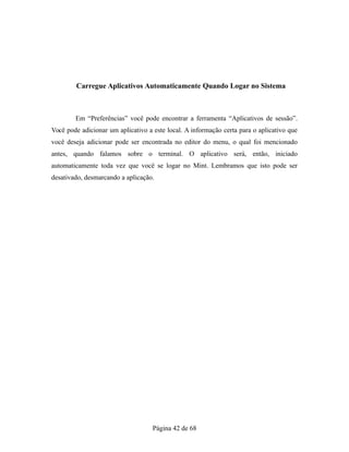 Carregue Aplicativos Automaticamente Quando Logar no Sistema
Em “Preferências” você pode encontrar a ferramenta “Aplicativos de sessão”.
Você pode adicionar um aplicativo a este local. A informação certa para o aplicativo que
você deseja adicionar pode ser encontrada no editor do menu, o qual foi mencionado
antes, quando falamos sobre o terminal. O aplicativo será, então, iniciado
automaticamente toda vez que você se logar no Mint. Lembramos que isto pode ser
desativado, desmarcando a aplicação.
Página 42 de 68
 