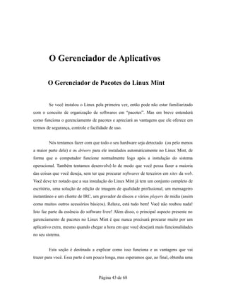 O Gerenciador de Aplicativos
O Gerenciador de Pacotes do Linux Mint
Se você instalou o Linux pela primeira vez, então pode não estar familiarizado
com o conceito de organização de softwares em “pacotes”. Mas em breve entenderá
como funciona o gerenciamento de pacotes e apreciará as vantagens que ele oferece em
termos de segurança, controle e facilidade de uso.
Nós tentamos fazer com que todo o seu hardware seja detectado (ou pelo menos
a maior parte dele) e os drivers para ele instalados automaticamente no Linux Mint, de
forma que o computador funcione normalmente logo após a instalação do sistema
operacional. Também tentamos desenvolvê-lo de modo que você possa fazer a maioria
das coisas que você deseja, sem ter que procurar softwares de terceiros em sites da web.
Você deve ter notado que a sua instalação do Linux Mint já tem um conjunto completo de
escritório, uma solução de edição de imagem de qualidade profissional, um mensageiro
instantâneo e um cliente de IRC, um gravador de discos e vários players de mídia (assim
como muitos outros acessórios básicos). Relaxe, está tudo bem! Você não roubou nada!
Isto faz parte da essência do software livre! Além disso, o principal aspecto presente no
gerenciamento de pacotes no Linux Mint é que nunca precisará procurar muito por um
aplicativo extra, mesmo quando chegar a hora em que você desejará mais funcionalidades
no seu sistema.
Esta seção é destinada a explicar como isso funciona e as vantagens que vai
trazer para você. Essa parte é um pouco longa, mas esperamos que, ao final, obtenha uma
Página 43 de 68
 