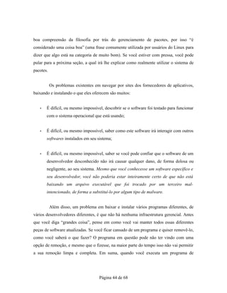boa compreensão da filosofia por trás do gerenciamento de pacotes, por isso “é
considerado uma coisa boa” (uma frase comumente utilizada por usuários do Linux para
dizer que algo está na categoria de muito bom). Se você estiver com pressa, você pode
pular para a próxima seção, a qual irá lhe explicar como realmente utilizar o sistema de
pacotes.
Os problemas existentes em navegar por sites dos fornecedores de aplicativos,
baixando e instalando o que eles oferecem são muitos:
• É difícil, ou mesmo impossível, descobrir se o software foi testado para funcionar
com o sistema operacional que está usando;
• É difícil, ou mesmo impossível, saber como este software irá interagir com outros
softwares instalados em seu sistema;
• É difícil, ou mesmo impossível, saber se você pode confiar que o software de um
desenvolvedor desconhecido não irá causar qualquer dano, de forma dolosa ou
negligente, ao seu sistema. Mesmo que você conhecesse um software específico e
seu desenvolvedor, você não poderia estar inteiramente certo de que não está
baixando um arquivo executável que foi trocado por um terceiro mal-
intencionado, de forma a substituí-lo por algum tipo de malware.
Além disso, um problema em baixar e instalar vários programas diferentes, de
vários desenvolvedores diferentes, é que não há nenhuma infraestrutura gerencial. Antes
que você diga “grandes coisa”, pense em como você vai manter todos essas diferentes
peças de software atualizadas. Se você ficar cansado de um programa e quiser removê-lo,
como você saberá o que fazer? O programa em questão pode não ter vindo com uma
opção de remoção, e mesmo que o fizesse, na maior parte do tempo isso não vai permitir
a sua remoção limpa e completa. Em suma, quando você executa um programa de
Página 44 de 68
 