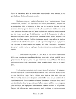 instalação, você dá um pouco do controle sobre seu computador a um programa escrito
por alguém que lhe é completamente estranho.
Finalmente, o software que é distribuído desta forma é muitas vezes, em virtude
da necessidade, “estático”. Isso significa que não só você precisa baixar o programa em
si, mas também todas as bibliotecas de dados que são necessárias para que ele seja
executado. Uma vez que um desenvolvedor de software de terceiros não tem como saber
quais as bibliotecas de dados que você já tem disponível em seu sistema, a única maneira
que eles podem garantir que ele irá funcionar é através do fornecimento de todas as
bibliotecas de dados que ele que necessita, juntamente com o próprio programa. Isto
significa downloads maiores. Também significa que quando chega a hora de atualizar
uma determinada biblioteca isso precisa ser feito separadamente para todos os programas
que a utilizam, ao invés de apenas uma única vez para todos. Em resumo, a distribuição
de software estático resulta na duplicação desnecessária de uma grande quantidade de
trabalho.
O gerenciamento de pacotes no Linux Mint, e nos sistemas operacionais
GNU/Linux em geral, foi estabelecido há algum tempo e é o método preferido para o
gerenciamento de software, uma vez que evita todos esses problemas. Nós temos
instalado, de forma segura e automática, o nosso software desde o início da década de
1990.
O software é primeiramente escrito por um desenvolvedor, como é de se esperar,
e esta extremidade da cadeia de produção é conhecido como “upstream”. Como usuário
de uma distribuição Linux, você é referido como sendo o ponto mais baixo ou
“downstream” (a menos que você seja um administrador, nesse caso, os usuários são o
ponto mais baixo na cadeia. Mas isso é irrelevante, pois você já sabia disso, afinal você é
um administrador). Uma vez que os desenvolvedores estejam satisfeitos com o programa
ou a atualização para o programa que escreveram, liberarão o acesso ao código-fonte.
Também irão informar, em sua documentação, quais bibliotecas ou outros programas
Página 45 de 68
 