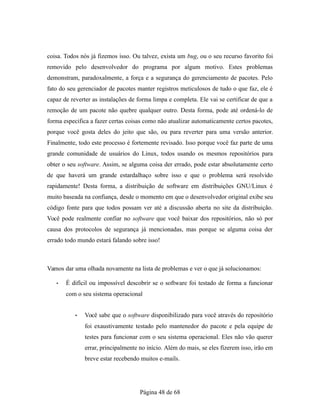 coisa. Todos nós já fizemos isso. Ou talvez, exista um bug, ou o seu recurso favorito foi
removido pelo desenvolvedor do programa por algum motivo. Estes problemas
demonstram, paradoxalmente, a força e a segurança do gerenciamento de pacotes. Pelo
fato do seu gerenciador de pacotes manter registros meticulosos de tudo o que faz, ele é
capaz de reverter as instalações de forma limpa e completa. Ele vai se certificar de que a
remoção de um pacote não quebre qualquer outro. Desta forma, pode até ordená-lo de
forma especifica a fazer certas coisas como não atualizar automaticamente certos pacotes,
porque você gosta deles do jeito que são, ou para reverter para uma versão anterior.
Finalmente, todo este processo é fortemente revisado. Isso porque você faz parte de uma
grande comunidade de usuários do Linux, todos usando os mesmos repositórios para
obter o seu software. Assim, se alguma coisa der errado, pode estar absolutamente certo
de que haverá um grande estardalhaço sobre isso e que o problema será resolvido
rapidamente! Desta forma, a distribuição de software em distribuições GNU/Linux é
muito baseada na confiança, desde o momento em que o desenvolvedor original exibe seu
código fonte para que todos possam ver até a discussão aberta no site da distribuição.
Você pode realmente confiar no software que você baixar dos repositórios, não só por
causa dos protocolos de segurança já mencionadas, mas porque se alguma coisa der
errado todo mundo estará falando sobre isso!
Vamos dar uma olhada novamente na lista de problemas e ver o que já solucionamos:
• É difícil ou impossível descobrir se o software foi testado de forma a funcionar
com o seu sistema operacional
• Você sabe que o software disponibilizado para você através do repositório
foi exaustivamente testado pelo mantenedor do pacote e pela equipe de
testes para funcionar com o seu sistema operacional. Eles não vão querer
errar, principalmente no início. Além do mais, se eles fizerem isso, irão em
breve estar recebendo muitos e-mails.
Página 48 de 68
 