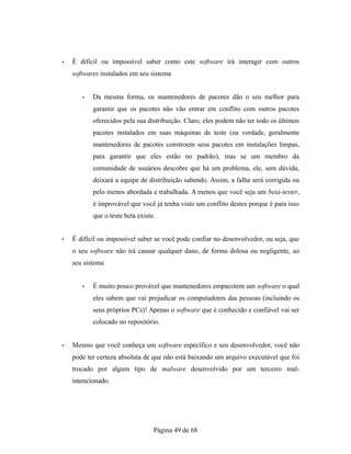 • É difícil ou impossível saber como este software irá interagir com outros
softwares instalados em seu sistema
• Da mesma forma, os mantenedores de pacotes dão o seu melhor para
garantir que os pacotes não vão entrar em conflito com outros pacotes
oferecidos pela sua distribuição. Claro, eles podem não ter todo os últimos
pacotes instalados em suas máquinas de teste (na verdade, geralmente
mantenedores de pacotes constroem seus pacotes em instalações limpas,
para garantir que eles estão no padrão), mas se um membro da
comunidade de usuários descobre que há um problema, ele, sem dúvida,
deixará a equipe de distribuição sabendo. Assim, a falha será corrigida ou
pelo menos abordada e trabalhada. A menos que você seja um beta-tester,
é improvável que você já tenha visto um conflito destes porque é para isso
que o teste beta existe.
• É difícil ou impossível saber se você pode confiar no desenvolvedor, ou seja, que
o seu software não irá causar qualquer dano, de forma dolosa ou negligente, ao
seu sistema
• É muito pouco provável que mantenedores empacotem um software o qual
eles sabem que vai prejudicar os computadores das pessoas (incluindo os
seus próprios PCs)! Apenas o software que é conhecido e confiável vai ser
colocado no repositório.
• Mesmo que você conheça um software específico e seu desenvolvedor, você não
pode ter certeza absoluta de que não está baixando um arquivo executável que foi
trocado por algum tipo de malware desenvolvido por um terceiro mal-
intencionado.
Página 49 de 68
 