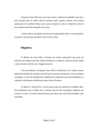O projeto Linux Mint tem como foco tornar o ambiente de trabalho mais útil e
mais eficiente para as tarefas diárias realizadas pelos usuários comuns. Este sistema
operacional livre também fornece uma enorme coleção de software disponível, além de
um conjunto muito bem integrado de serviços.
A distro obteve um rápido crescimento de popularidade desde o seu lançamento,
com mais e mais pessoas passando a usá-la todos os dias.
Objetivo
O objetivo do Linux Mint é fornecer um sistema operacional que possa ser
utilizado sem nenhum custo por usuários domésticos e empresas, sendo ao mesmo tempo
o mais eficiente, fácil de usar e elegante possível.
Uma das ambições do projeto Linux Mint é transformar-se no melhor sistema
operacional disponível, tornando mais fácil para as pessoas começarem a usar tecnologias
avançadas, ao invés de simplesmente simplificá-las (reduzindo suas funcionalidades) ou
copiando as abordagens adotadas por outros desenvolvedores.
O objetivo é desenvolver a nossa própria ideia do ambiente de trabalho ideal.
Nós acreditamos que é melhor tirar o máximo proveito das tecnologias modernas que
existem no Linux e torná-las mais fácil para que todos usem suas funcionalidades mais
avançadas.
Página 5 de 68
 