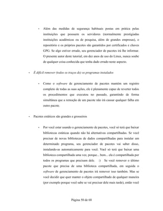 • Além das medidas de segurança habituais postas em prática pelas
instituições que possuem os servidores (normalmente prestigiadas
instituições acadêmicas ou de pesquisa, além de grandes empresas), o
repositório e os próprios pacotes são garantidos por certificados e chaves
GPG. Se algo estiver errado, seu gerenciador de pacotes irá lhe informar.
O presente autor deste tutorial, em dez anos de uso do Linux, nunca soube
de qualquer coisa conhecida que tenha dado errado neste aspecto.
• É difícil remover (todos os traços de) os programas instalados
• Como o software de gerenciamento de pacotes mantém um registro
completo de todas as suas ações, ele é plenamente capaz de reverter todos
os procedimentos que executou no passado, garantindo de forma
simultânea que a remoção de um pacote não irá causar qualquer falha em
outro pacote.
• Pacotes estáticos são grandes e grosseiros
• Por você estar usando o gerenciamento de pacotes, você só terá que baixar
bibliotecas estáticas quando não há alternativas compartilhadas. Se você
precisar de novas bibliotecas de dados compartilhadas para instalar um
determinado programa, seu gerenciador de pacotes vai saber disso,
instalando-as automaticamente para você. Você só terá que baixar uma
biblioteca compartilhada uma vez, porque... bem... ela é compartilhada por
todos os programas que precisam dele. :) Se você remover o último
pacote que precisa de uma biblioteca compartilhada, em seguida o
software de gerenciamento de pacotes irá remover isso também. Mas se
você decidir que quer manter o objeto compartilhado de qualquer maneira
(por exemplo porque você sabe se vai precisar dele mais tarde), então você
Página 50 de 68
 