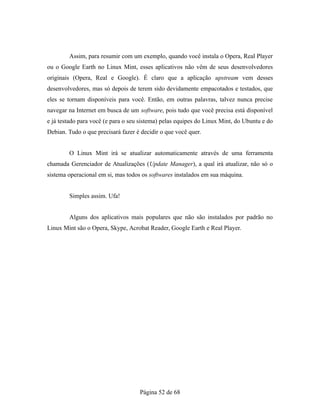 Assim, para resumir com um exemplo, quando você instala o Opera, Real Player
ou o Google Earth no Linux Mint, esses aplicativos não vêm de seus desenvolvedores
originais (Opera, Real e Google). É claro que a aplicação upstream vem desses
desenvolvedores, mas só depois de terem sido devidamente empacotados e testados, que
eles se tornam disponíveis para você. Então, em outras palavras, talvez nunca precise
navegar na Internet em busca de um software, pois tudo que você precisa está disponível
e já testado para você (e para o seu sistema) pelas equipes do Linux Mint, do Ubuntu e do
Debian. Tudo o que precisará fazer é decidir o que você quer.
O Linux Mint irá se atualizar automaticamente através de uma ferramenta
chamada Gerenciador de Atualizações (Update Manager), a qual irá atualizar, não só o
sistema operacional em si, mas todos os softwares instalados em sua máquina.
Simples assim. Ufa!
Alguns dos aplicativos mais populares que não são instalados por padrão no
Linux Mint são o Opera, Skype, Acrobat Reader, Google Earth e Real Player.
Página 52 de 68
 