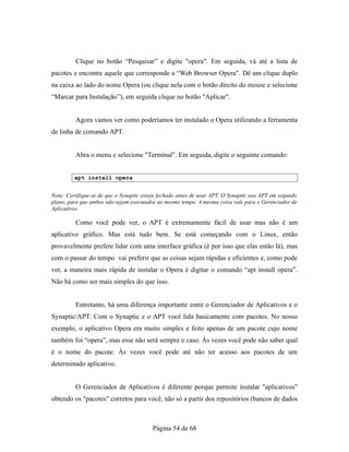 Clique no botão “Pesquisar” e digite "opera". Em seguida, vá até a lista de
pacotes e encontre aquele que corresponde a “Web Browser Opera”. Dê um clique duplo
na caixa ao lado do nome Opera (ou clique nela com o botão direito do mouse e selecione
“Marcar para Instalação”), em seguida clique no botão "Aplicar".
Agora vamos ver como poderíamos ter instalado o Opera utilizando a ferramenta
de linha de comando APT.
Abra o menu e selecione "Terminal". Em seguida, digite o seguinte comando:
apt install opera
Nota: Certifique-se de que o Synaptic esteja fechado antes de usar APT. O Synaptic usa APT em segundo
plano, para que ambos não sejam executados ao mesmo tempo. A mesma coisa vale para o Gerenciador de
Aplicativos.
Como você pode ver, o APT é extremamente fácil de usar mas não é um
aplicativo gráfico. Mas está tudo bem. Se está começando com o Linux, então
provavelmente prefere lidar com uma interface gráfica (é por isso que elas estão lá), mas
com o passar do tempo vai preferir que as coisas sejam rápidas e eficientes e, como pode
ver, a maneira mais rápida de instalar o Opera é digitar o comando “apt install opera”.
Não há como ser mais simples do que isso.
Entretanto, há uma diferença importante entre o Gerenciador de Aplicativos e o
Synaptic/APT. Com o Synaptic e o APT você lida basicamente com pacotes. No nosso
exemplo, o aplicativo Opera era muito simples e feito apenas de um pacote cujo nome
também foi “opera”, mas esse não será sempre o caso. Às vezes você pode não saber qual
é o nome do pacote. Às vezes você pode até não ter acesso aos pacotes de um
determinado aplicativo.
O Gerenciador de Aplicativos é diferente porque permite instalar "aplicativos"
obtendo os "pacotes" corretos para você, não só a partir dos repositórios (bancos de dados
Página 54 de 68
 
