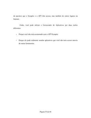 de pacotes) que o Synaptic e o APT têm acesso, mas também de outros lugares na
Internet.
Então, você pode utilizar o Gerenciador de Aplicativos por duas razões
diferentes:
• Porque você não está acostumado com o APT/Synaptic
• Porque ele pode realmente instalar aplicativos que você não teria acesso através
de outras ferramentas.
Página 55 de 68
 