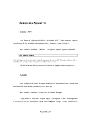 Removendo Aplicativos
Usando o APT
Uma forma de remover aplicativos é utilizando o APT. Mais uma vez, estamos
falando aqui de um utilitário de linha de comando, mas veja o quão fácil ele é:
Abra o menu e selecione "Terminal". Em seguida, digite o seguinte comando:
apt remove opera
Nota: Certifique-se de que o Synaptic esteja fechado antes de usar o APT. O Synaptic utiliza o APT em
segundo plano, para que ambos não sejam executados ao mesmo tempo.
E é isso! Com um único comando você removeu o Opera do seu computador.
Synaptic
Você também pode usar o Synaptic para remover pacotes (no Linux, tudo é uma
questão de escolha). Então, vamos ver como fazer isso.
Abra o menu e selecione “Gerenciador de Pacotes Synaptic”.
Clique no botão “Procurar” e digite “opera” Em seguida, vá até a lista de pacotes
e encontre aquele que corresponde à Web Browser Opera. Marque a caixa, selecionando-
Página 56 de 68
 
