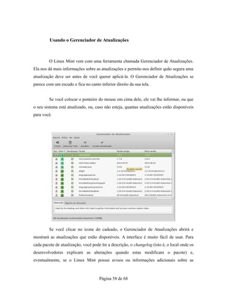 Usando o Gerenciador de Atualizações
O Linux Mint vem com uma ferramenta chamada Gerenciador de Atualizações.
Ela nos dá mais informações sobre as atualizações e permite-nos definir quão segura uma
atualização deve ser antes de você querer aplicá-la. O Gerenciador de Atualizações se
parece com um escudo e fica no canto inferior direito da sua tela.
Se você colocar o ponteiro do mouse em cima dele, ele vai lhe informar, ou que
o seu sistema está atualizado, ou, caso não esteja, quantas atualizações estão disponíveis
para você.
Se você clicar no ícone do cadeado, o Gerenciador de Atualizações abrirá e
mostrará as atualizações que estão disponíveis. A interface é muito fácil de usar. Para
cada pacote de atualização, você pode ler a descrição, o changelog (isto é, o local onde os
desenvolvedores explicam as alterações quando estas modificam o pacote) e,
eventualmente, se o Linux Mint possui avisos ou informações adicionais sobre as
Página 58 de 68
 