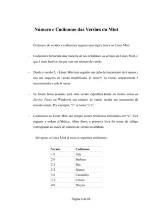 Número e Codinome das Versões do Mint
O número de versões e codinomes seguem uma lógica única no Linux Mint:
• Codinomes fornecem uma maneira de nos referirmos as versões do Linux Mint, o
que é mais familiar do que usar um número de versão.
• Desde a versão 5, o Linux Mint tem seguido um ciclo de lançamento de 6 meses e
usa um esquema de versão simplificada. O número da versão simplesmente é
incrementado a cada 6 meses.
• Se forem feitas revisões para uma versão específica (mais ou menos como os
Service Packs no Windows) seu número de versão recebe um incremento de
revisão menor. Por exemplo, “3” se torna “3.1”.
• Codinomes no Linux Mint são sempre nomes femininos terminados em “a”. Eles
seguem a ordem alfabética. Além disso, a primeira letra do nome de código
corresponde ao índice do número de versão no alfabeto.
Até agora, o Linux Mint já usou os seguintes codinomes:
Versão Codinome
1.0 Ada
2.0 Barbara
2.1 Bea
2.2 Bianca
3.0 Cassandra
3.1 Celena
4.0 Daryna
Página 6 de 68
 