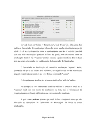 Se você clicar em “Editar -> Preferências”, você deverá ver a tela acima. Por
padrão, o Gerenciador de Atualizações informa-lhe sobre aquelas classificadas como de
nível 1, 2 e 3. Você pode também tornar as atualizações de nível 4 e 5 “visíveis”. Isso fará
com que mais atualizações apareçam na lista. Se quiser, pode até mesmo tornar as
atualizações de nível 4 e 5 “seguras” (embora isso não seja recomendado). Isto irá fazer
com que sejam selecionadas por padrão dentro do Gerenciador de Atualizações.
O Gerenciador de Atualizações só contabiliza atualizações “seguras”. Assim,
quando se diz que o seu sistema está atualizado, isso significa que não há atualizações
disponíveis atribuídos a um nível que você definiu como sendo “seguro”.
O Gerenciador de Atualizações só mostra atualizações “visíveis” na lista.
Por exemplo, se você tornou todos os níveis “visíveis” e apenas os níveis 1 e 2
“seguros”, você verá um monte de atualizações na lista, mas o Gerenciador de
Atualizações provavelmente irá lhe dizer que o seu sistema foi atualizado.
A guia AutoAtualizar permite que você defina a frequência com que são
realizadas as verificações do Gerenciador de Atualizações em busca de novas
atualizações.
Página 60 de 68
 