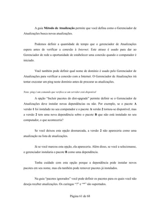 A guia Método de Atualização permite que você defina como o Gerenciador de
Atualizações busca novas atualizações.
Podemos definir a quantidade de tempo que o gerenciador de Atualizações
espera antes de verificar a conexão à Internet. Este atraso é usado para dar ao
Gerenciador de rede a oportunidade de estabelecer uma conexão quando o computador é
iniciado.
Você também pode definir qual nome de domínio é usado pelo Gerenciador de
Atualizações para verificar a conexão com a Internet. O Gerenciador de Atualizações irá
tentar executar um ping neste domínio antes de procurar as atualizações.
Nota: ping é um comando que verifica se um servidor está disponível
A opção “Incluir pacotes do dist-upgrade” permite definir se o Gerenciador de
Atualizações deve instalar novas dependências ou não. Por exemplo, se o pacote A
versão 1 foi instalado no seu computador e o pacote A versão 2 tornou-se disponível, mas
a versão 2 tem uma nova dependência sobre o pacote B que não está instalado no seu
computador, o que aconteceria?
Se você deixou esta opção desmarcada, a versão 2 não apareceria como uma
atualização na lista de atualizações.
Já se você marcou esta opção, ela apareceria. Além disso, se você a selecionasse,
o gerenciador instalaria o pacote B como uma dependência.
Tenha cuidado com esta opção porque a dependência pode instalar novos
pacotes em seu nome, mas ela também pode remover pacotes já instalados.
Na guia “pacotes ignorados” você pode definir os pacotes para os quais você não
deseja receber atualizações. Os curingas “?” e “*” são suportados.
Página 61 de 68
 