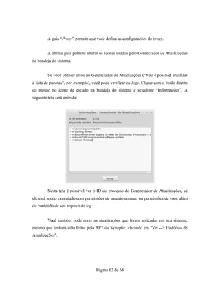 A guia “Proxy” permite que você defina as configurações de proxy.
A última guia permite alterar os ícones usados pelo Gerenciador de Atualizações
na bandeja do sistema.
Se você obtiver erros no Gerenciador de Atualizações (“Não é possível atualizar
a lista de pacotes”, por exemplo), você pode verificar os logs. Clique com o botão direito
do mouse no ícone de escudo na bandeja do sistema e selecione “Informações”. A
seguinte tela será exibida:
Nesta tela é possível ver o ID do processo do Gerenciador de Atualizações, se
ele está sendo executado com permissões de usuário comum ou permissões de root, além
do conteúdo de seu arquivo de log.
Você também pode rever as atualizações que foram aplicadas em seu sistema,
mesmo que tenham sido feitas pelo APT ou Synaptic, clicando em "Ver --> Histórico de
Atualizações".
Página 62 de 68
 