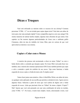 Dicas e Truques
Você está utilizando ao máximo todos os recursos do seu desktop? Costuma
pressionar “CTRL + C” no seu teclado para copiar algum texto? Você abre um editor de
texto para criar uma anotação rápida? Como compartilha arquivos com seus amigos? Há
muitas maneiras de realizar tarefas simples, algumas mais eficientes do que outras. Este
capítulo vai lhe mostrar algumas particularidades do Linux com o ambiente gráfio
Cinnamon, além da área de trabalho do Linux Mint, para ter certeza de que você
aproveitará ao máximo o seu sistema.
Copiar e Colar com o Mouse
A maioria das pessoas está acostumada a clicar no menu “Editar” ou com o
botão direito sobre o conteúdo que desejam copiar. No Linux Mint você pode fazer isso
também, mas a maioria dos sistemas operacionais GNU/Linux também permite que copie
e cole o conteúdo a partir do conforto do seu mouse. Veja como funciona: o botão
esquerdo do mouse copia e o botão do meio cola. É simples assim!
Vamos fazer juntos uma tentativa. Abra o LibreOffice Writer, um editor de texto,
ou qualquer outra aplicação de sua escolha que permita a entrada de texto. Agora escreva
algumas frases. Selecione a parte do texto que você acabou de digitar com o botão
esquerdo do mouse. Acha que precisará clicar no “Editar” do menu e depois “Copiar”?
Não? Aposto que você está pensando em usar uma combinação de teclas no teclado,
como “CTRL + C”. No Linux, é muito mais simples. Assim, selecionando o texto, você
Página 64 de 68
 