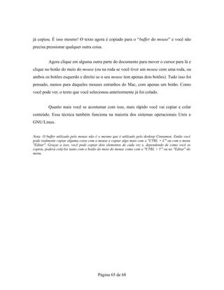 já copiou. É isso mesmo! O texto agora é copiado para o “buffer do mouse” e você não
precisa pressionar qualquer outra coisa.
Agora clique em alguma outra parte do documento para mover o cursor para lá e
clique no botão do meio do mouse (ou na roda se você tiver um mouse com uma roda, ou
ambos os botões esquerdo e direito se o seu mouse tem apenas dois botões). Tudo isso foi
pensado, menos para daqueles mouses estranhos do Mac, com apenas um botão. Como
você pode ver, o texto que você selecionou anteriormente já foi colado.
Quanto mais você se acostumar com isso, mais rápido você vai copiar e colar
conteúdo. Essa técnica também funciona na maioria dos sistemas operacionais Unix e
GNU/Linux.
Nota: O buffer utilizado pelo mouse não é o mesmo que é utilizado pelo desktop Cinnamon. Então você
pode realmente copiar alguma coisa com o mouse e copiar algo mais com o "CTRL + C" ou com o menu
"Editar". Graças a isso, você pode copiar dois elementos de cada vez e, dependendo de como você os
copiou, poderá colá-los tanto com o botão do meio do mouse como com o "CTRL + V" ou no "Editar" do
menu.
Página 65 de 68
 