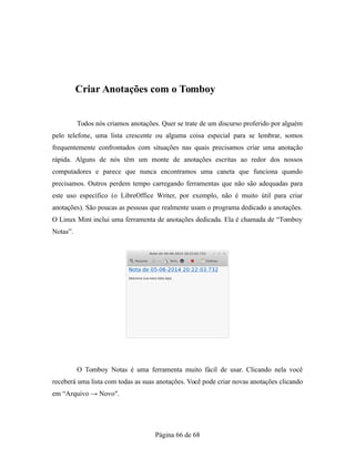 Criar Anotações com o Tomboy
Todos nós criamos anotações. Quer se trate de um discurso proferido por alguém
pelo telefone, uma lista crescente ou alguma coisa especial para se lembrar, somos
frequentemente confrontados com situações nas quais precisamos criar uma anotação
rápida. Alguns de nós têm um monte de anotações escritas ao redor dos nossos
computadores e parece que nunca encontramos uma caneta que funciona quando
precisamos. Outros perdem tempo carregando ferramentas que não são adequadas para
este uso específico (o LibreOffice Writer, por exemplo, não é muito útil para criar
anotações). São poucas as pessoas que realmente usam o programa dedicado a anotações.
O Linux Mint inclui uma ferramenta de anotações dedicada. Ela é chamada de “Tomboy
Notas”.
O Tomboy Notas é uma ferramenta muito fácil de usar. Clicando nela você
receberá uma lista com todas as suas anotações. Você pode criar novas anotações clicando
em “Arquivo → Novo".
Página 66 de 68
 