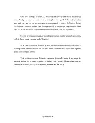Uma nova anotação se abrirá. Ao mudar seu título você também vai mudar o seu
nome. Você pode escrever o que quiser na anotação e em seguida fechá-la. O conteúdo
que você escreveu em sua anotação estará sempre acessível através do Tomboy Notas.
Você não precisa salvar nada e você ainda pode reiniciar ou desligar o computador. Mais
uma vez, a sua anotação é salva automaticamente conforme você vai escrevendo.
Se você eventualmente decidir que não precisa mais manter uma nota específica,
poderá abrir a nota e clicar no botão “Excluir”.
Já se escrever o nome do título de uma outra anotação em sua anotação atual, o
Tomboy criará automaticamente um link para aquela outra anotação e você será capaz de
clicar neste link para abri-la.
Você também pode usar diferentes opções de formatação dentro de sua anotação,
além de utilizar os diversos recursos fornecidos pelo Tomboy Notas (sincronização,
recursos de pesquisa, anotações exportadas para PDF/HTML, etc.).
Página 67 de 68
 