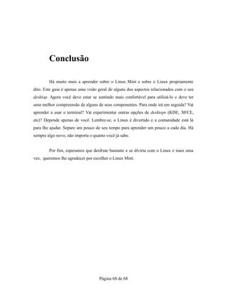 Conclusão
Há muito mais a aprender sobre o Linux Mint e sobre o Linux propriamente
dito. Este guia é apenas uma visão geral de alguns dos aspectos relacionados com o seu
desktop. Agora você deve estar se sentindo mais confortável para utilizá-lo e deve ter
uma melhor compreensão de alguns de seus componentes. Para onde irá em seguida? Vai
aprender a usar o terminal? Vai experimentar outras opções de desktops (KDE, XFCE,
etc)? Depende apenas de você. Lembre-se, o Linux é divertido e a comunidade está lá
para lhe ajudar. Separe um pouco de seu tempo para aprender um pouco a cada dia. Há
sempre algo novo, não importa o quanto você já sabe.
Por fim, esperamos que desfrute bastante e se divirta com o Linux e mais uma
vez, queremos lhe agradecer por escolher o Linux Mint.
Página 68 de 68
 