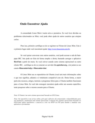 Onde Encontrar Ajuda
A comunidade Linux Mint é muito ativa e prestativa. Se você tiver dúvidas ou
problemas relacionados ao Mint, você pode obter ajuda de outros usuários que estejam
online.
Para isso, primeiro certifique-se de se registrar no Fórum do Linux Mint. Este é
o primeiro lugar onde você encontrará ajuda: http://www.linuxmint.com.br.
Se você quiser conversar com outros usuários, você pode acessar a sala de bate-
papo IRC. Isto pode ser feito de forma simples e direta, bastando carregar o aplicativo
HexChat a partir do menu. Se você estiver usando outro sistema operacional ou outro
cliente IRC, certifique-se de se conectar ao servidor irc.spotchat.org, e de juntar-se aos
canais #linuxmint-help e #linuxmint-chat.
O Linux Mint usa os repositórios do Ubuntu (você terá mais informações sobre
o que isso significa, adiante) e é totalmente compatível com ele. Desta forma, a maior
parte dos recursos, artigos, tutoriais e programas feitos para o Ubuntu também funcionam
para o Linux Mint. Se você não conseguir encontrar ajuda sobre um assunto específico,
tente pesquisar sobre o mesmo assunto para o Ubuntu.
Nota: O Ubuntu é um outro sistema operacional baseado no GNU/Linux.
Nota: Um repositório é um serviço online, pelo qual, softwares são armazenados e disponibilizados para
sua instalação e atualização num sistema operacional. A maioria dos sistemas operacionais baseados no
GNU/Linux utiliza repositórios e conecta-se a eles via HTTP ou FTP para instalar e atualizar seus
aplicativos e ferramentas.
Página 9 de 68
 