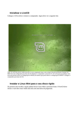Inicializar o LiveCD
Coloque o CD no drive e reinicie o computador. Agora deve ver a seguinte tela:
Nota: Se você não estiver vendo esta tela e se seu computador butar como sempre isto provavelmente é porque seu
BIOS não está configurado para butar do CD. Reinicie o computador e pressione F1, F2 ou Escape (ou qualquer outra
tecla que permite entrar na configuração do BIOS) de maneira que possa alterar a configuração do BIOS e configure o
computador para butar do CD,
Instalar o Linux Mint para o seu disco rígido
Da primeira tela escolha a opção padrão Iniciar Linux Mint e pressione Enter. O liveCD deve
iniciar e você deve estar vendo uma tela com uma barra de progressão.
 