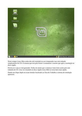 Neste estágio Linux Mint ainda não está instalado no seu computador mas está rodando
simplesmente do CD. O sistema que terá pela frente é exatamente o mesmo que após a instalação no
disco rígido.
Divirta-se e veja se está gostando. Tenha em mente que o sistema é mais lento assim pois está
rodando do CD. Uma vez instalado no disco rígido Linux Mint se torna bem mais rápido.
Dando um clique duplo no ícone Instalar localizado na Área de Trabalho o sistema de instalação
aparecerá.
 