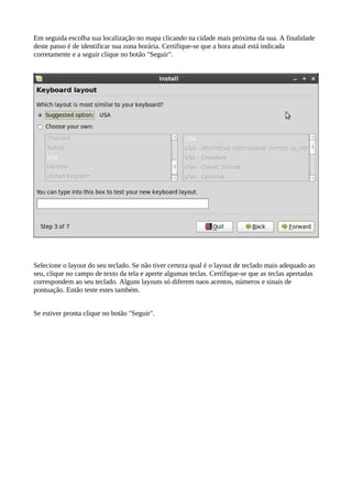 Em seguida escolha sua localização no mapa clicando na cidade mais próxima da sua. A finalidade
deste passo é de identificar sua zona horária. Certifique-se que a hora atual está indicada
corretamente e a seguir clique no botão "Seguir".
Selecione o layout do seu teclado. Se não tiver certeza qual é o layout de teclado mais adequado ao
seu, clique no campo de texto da tela e aperte algumas teclas. Certifique-se que as teclas apertadas
correspondem ao seu teclado. Alguns layouts só diferem naos acentos, números e sinais de
pontuação. Então teste estes também.
Se estiver pronta clique no botão "Seguir".
 