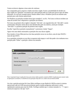 Vamos esclarecer algumas coisas antes de continuar.
Seu computador grava arquivos e dados num disco rígido. Existe a possibilidade de dividir um
disco rígido em "partições" de maneira que cada partição pode ser usada para gravar tipos de dados
diferentes. Se você por exemplo quiser instalar ambos Linux e Windows precisa no mínimo uma
partição para cada sistema operacional.
No Windows as partições recebem letras (por exemplo C: ou D:). No Linux os discos recebem um
nome de acordo com o dispositivo e partições um número.
No Linux seu primeiro disco rígido é chamado "/dev/sda", seu segundo disco de "/dev/sdb" e assim
continuando. Partições nestes discos são identificados pelo seu número, assim por exemplo
"/dev/sda1" é a primeira partição do primeiro disco rígido.
Escolha "especificar partições manualmente" e pressione o botão "Seguir".
Agora verá uma tabela mostrando as partições dos seus discos rígidos.
Para instalar o Linus Mint precisa criar duas partições novas no seu disco, uma do tipo SWAP e
outra do tipo EXT3.
Se as partições existentes no seu disco ocuparem todo espaço e você não puder criar nenhuma nova
partição pode "Editar" a partição e alterar seu tamanho.
Nota: A partição Swap é usada pelo Linux para alocar dados quando a memória RAM é insuficiente para manter todas
as aplicações na memória. O tamanho da sua partição Swap deve ser o dobro da sua memória RAM.
Ao criar a partição principal do Linux Mint certifique-se que dispõe de 10GB ou mais (o sistema
operacional cabe em 3GB mas provavelmente queira instalar programas adicionais e assim
rapidamente aumenta para mais de 5GB). Verifique também que o volume montado é o "/" e que o
sistema de arquivos é do tipo "ext3".
 