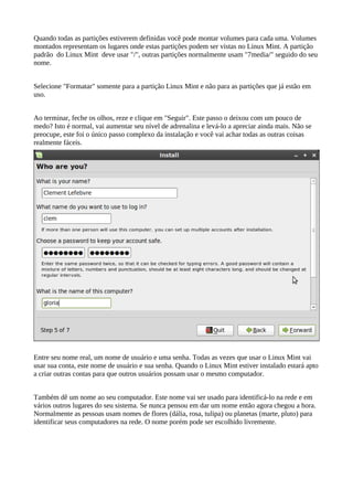 Quando todas as partições estiverem definidas você pode montar volumes para cada uma. Volumes
montados representam os lugares onde estas partições podem ser vistas no Linux Mint. A partição
padrão do Linux Mint deve usar "/", outras partições normalmente usam "7media/" seguido do seu
nome.
Selecione "Formatar" somente para a partição Linux Mint e não para as partições que já estão em
uso.
Ao terminar, feche os olhos, reze e clique em "Seguir". Este passo o deixou com um pouco de
medo? Isto é normal, vai aumentar seu nível de adrenalina e levá-lo a apreciar ainda mais. Não se
preocupe, este foi o único passo complexo da instalação e você vai achar todas as outras coisas
realmente fáceis.
Entre seu nome real, um nome de usuário e uma senha. Todas as vezes que usar o Linux Mint vai
usar sua conta, este nome de usuário e sua senha. Quando o Linux Mint estiver instalado estará apto
a criar outras contas para que outros usuários possam usar o mesmo computador.
Também dê um nome ao seu computador. Este nome vai ser usado para identificá-lo na rede e em
vários outros lugares do seu sistema. Se nunca pensou em dar um nome então agora chegou a hora.
Normalmente as pessoas usam nomes de flores (dália, rosa, tulipa) ou planetas (marte, pluto) para
identificar seus computadores na rede. O nome porém pode ser escolhido livremente.
 