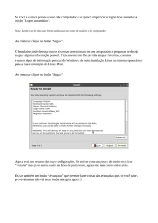 Se você é a única pessoa a usar este computador e se quiser simplificar o logon deve assinalar a
opção "Logon automático".
Nota: Lembre-se de não usar letras maiúsculas no nome de usuário e do computador
Ao terminar clique no botão "Seguir".
O instalador pode detectar outros sistemas operacionais no seu computador e perguntar se deseja
migrar alguma informação pessoal. Tipicamente isto lhe permite migrar favoritos, contatos
e outros tipos de informação pessoal do Windows, de outra instalação Linux ou sistema operacional
para a nova instalação do Linux Mint.
Ao terminar clique no botão “Seguir”
Agora verá um resumo das suas configurações. Se estiver com um pouco de medo em clicar
“Instalar” mas já se sentiu assim na hora de particionar, agora não tem como voltar atrás.
Existe também um botão “Avançado” que permite fazer coisas tão avançadas que, se você sabe ,
provavelmente não vai estar lendo este guia agora :)
 