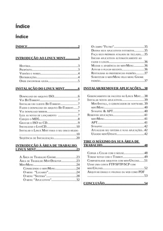 Índice
Índice
ÍNDICE.............................................................2
INTRODUÇÃO AO LINUX MINT...............3
HISTÓRIA.........................................................3
PROPÓSITO........................................................3
VERSÕES E NOMES.............................................4
DISTRIBUIÇÕES..................................................4
ONDE ENCONTRAR AJUDA....................................5
INSTALAÇÃO DO LINUX MINT................6
DOWNLOAD DO ARQUIVO ISO.............................6
VIA BITTORRENT..............................................7
INSTALAR UM CLIENTE BITTORRENT.....................7
FAZER O DOWNLOAD DO ARQUIVO BITTORRENT.....7
VIA DOWNLOAD MIRROR.....................................7
LEIA AS NOTAS DE LANÇAMENTO ........................7
CHEQUE O MD5...............................................8
GRAVAR O ISO NO CD.....................................9
INICIALIZAR O LIVECD....................................10
INSTALAR O LINUX MINT PARA O SEU DISCO RÍGIDO
.....................................................................10
SEQÜÊNCIA DE INICIALIZAÇÃO...........................20
INTRODUÇÃO À ÁREA DE TRABALHO
LINUX MINT.................................................23
A ÁREA DE TRABALHO GNOME........................23
ÁREA DE TRABALHO MINTDESKTOP..................23
MINTMENU....................................................24
CONHECENDO O MINTMENU.........................24
O MENU “LUGARES”..................................24
O MENU "SISTEMA"....................................28
O MENU "APLICATIVOS"..............................32
O CAMPO "FILTRO".....................................35
DEFINA SEUS APLICATIVOS FAVORITOS............35
FAÇA SEUS PRÓPRIOS ATALHOS DE TECLADO....35
INICIAR APLICATIVOS AUTOMATICAMENTE AO
FAZER O LOGON...........................................36
MUDAR A APARÊNCIA DO MINTMENU.............36
ATIVAR O PLUGIN RECENTE...........................36
RESTAURAR AS PREFERENCIAS PADRÕES..........37
SUBSTITUIR O MINTMENU PELO MENU GNOME
PADRÃO.....................................................37
INSTALAR/REMOVER APLICAÇÕES....38
GERENCIAMENTO DE PACOTES NO LINUX MINT....38
INSTALAR NOVOS APLICATIVOS...........................39
MINTINSTALL, O GERENCIADOR DE SOFTWARE. 39
MINTMENU................................................40
SYNAPTIC & APT......................................40
REMOVER APLICAÇÕES......................................41
MINTMENU................................................41
APT........................................................41
SYNAPTIC..................................................42
ATUALIZAR SEU SISTEMA E SUAS APLICAÇÕES. .42
USANDO MINTUPDATE.................................42
TIRE O MÁXIMO DA SUA ÁREA DE
TRABALHO...................................................48
COPIAR A COLAR COM O MOUSE........................48
TOMAR NOTAS COM O TOMBOY.........................49
COMPARTILHAR ARQUIVOS COM MINTUPLOAD......51
USAR UMA CONTA FTP/SFTP/SCP COM
MINTUPLOAD..................................................52
ARQUIVAR EMAILS E PÁGINAS DA WEB COMO PDF
.....................................................................53
CONCLUSÃO................................................54
 