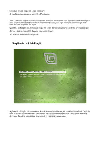 Se estiver pronto clique no botão “Instalar”.
A instalação deve demorar entre 10 a 15 minutos.
Nota: O instalador vai fazer o download dos pacotes necessários para suportar a sua língua selecionada. Certifique-se
que a ligação a Internet está funcionando. Caso contrário pule este passo. Após instalação e reinicialização pode
ainda adicionar o suporte a sua língua.
Quando a instalação está terminada clique no botão “Reiniciar agora” e o sistema live vai desligar.
Ao ver esta tela ejeta o CD do drive e pressione Enter.
Seu sistema operacional está pronto.
Seqüência de Inicialização
Após reinicialização vai ver esta tela. Este é o menu de inicialização, também chamado de Grub. Se
tiver Windows ou outro sistema operacional instalado no seu computador, Linux Mint o deve ter
detectado durante a instalação e o mesmo deve estar aparecendo aqui.
 