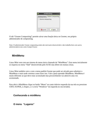 O tab “Gnome Compositing” permite ativar uma função única no Gnome, seu próprio
administrador de compositing.
Nota: O administrador Gnome compositing ainda não está muito desenvolvido e não trabalha bem com outros
administradores tais como Compiz Fusion.
MintMenu
Linux Mint vem com um sistema de menu único chamado de “MintMenu”. Este menu inicialmente
se inspirou no menu “Slab” desenvolvido pelo SUSE mas difere em muitas coisas.
Linux Mint também vem o com o menu padrão Gnome que pode ser ativado para substituir o
MintMenu e mais tarde veremos como fazer isto. Vale a pena aprender MintMenu. MintMenu é
muito diferente ao que deve estar acostumado mas provavelmente vai adorá-lo uma vez
acostumado.
Para abrir o MintMenu clique no botão “Menu” no canto inferior esquerdo da sua tela ou pressione
CRTL-SUPER_L (Super_L é a tecla “Windows” da esquerda no seu teclado).
Conhecendo o mintMenu
O menu “Lugares”
 