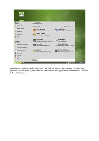 No canto superior esquerdo do MintMenu você pode ver uma secção chamada “Lugares” que
apresenta 5 botões. Estes botões oferecem acesso rápido aos lugares mais importantes da sua Área
de Trabalho Gnome.
 