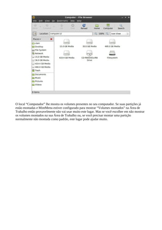 O local “Computador” lhe mostra os volumes presentes no seu computador. Se suas partições já
estão montadas e MintMenu estiver configurado para mostrar “Volumes montados” na Área de
Trabalho então provavelmente não vai usar muito este lugar. Mas se você escolher em não mostrar
os volumes montados na sua Área de Trabalho ou, se você precisar montar uma partição
normalmente não montada como padrão, este lugar pode ajudar muito.
 