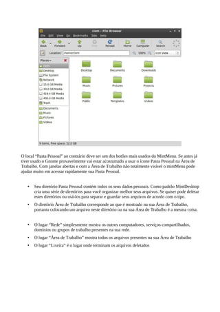 O local “Pasta Pessoal” ao contrário deve ser um dos botões mais usados do MintMenu. Se antes já
tiver usado o Gnome provavelmente vai estar acostumado a usar o ícone Pasta Pessoal na Área de
Trabalho. Com janelas abertas e com a Área de Trabalho não totalmente visível o mintMenu pode
ajudar muito em acessar rapidamente sua Pasta Pessoal.
• Seu diretório Pasta Pessoal contém todos os seus dados pessoais. Como padrão MintDesktop
cria uma série de diretórios para você organizar melhor seus arquivos. Se quiser pode deletar
estes diretórios ou usá-los para separar e guardar seus arquivos de acordo com o tipo.
• O diretório Área de Trabalho corresponde ao que é mostrado na sua Área de Trabalho,
portanto colocando um arquivo neste diretório ou na sua Área de Trabalho é a mesma coisa.
• O lugar “Rede” simplesmente mostra os outros computadores, serviços compartilhados,
domínios ou grupos de trabalho presentes na sua rede.
• O lugar “Área de Trabalho” mostra todos os arquivos presentes na sua Área de Trabalho
• O lugar “Lixeira” é o lugar onde terminam os arquivos deletados
 