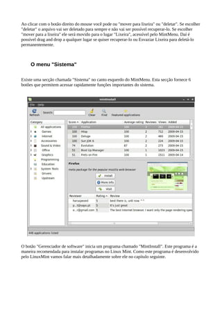 Ao clicar com o botão direito do mouse você pode ou "mover para lixeira" ou "deletar". Se escolher
"deletar" o arquivo vai ser deletado para sempre e não vai ser possível recuperar-lo. Se escolher
"mover para a lixeira" ele será movido para o lugar "Lixeira", acessível pelo MintMenu. Daí é
possível drag and drop a qualquer lugar se quiser recuperar-lo ou Esvaziar Lixeira para deletá-lo
permanentemente.
O menu "Sistema"
Existe uma secção chamada "Sistema" no canto esquerdo do MintMenu. Esta secção fornece 6
botões que permitem acessar rapidamente funções importantes do sistema.
O botão "Gerenciador de software" inicia um programa chamado "MintInstall". Este programa é a
maneira recomendada para instalar programas no Linux Mint. Como este programa é desenvolvido
pelo LinuxMint vamos falar mais detalhadamente sobre ele no capítulo seguinte.
 