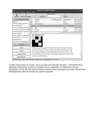 O botão "Gerenciador de pacotes" inicia uma aplicação chamada "Synaptic". A finalidade desta
aplicação é de gerenciar os pacotes instalados no seu computador e os disponíveis nos seus
repositórios. Se isto não fizer muito sentido no momento não se preocupe, pois vamos discutir mais
detalhadamente sobre esta função nos capítulos seguintes.
 